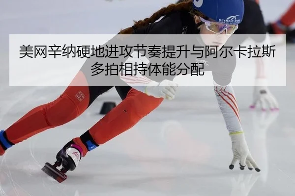 美网辛纳硬地进攻节奏提升与阿尔卡拉斯多拍相持体能分配