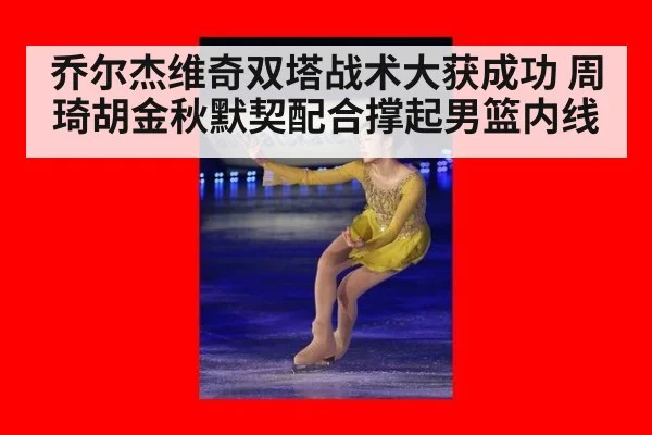 乔尔杰维奇双塔战术大获成功 周琦胡金秋默契配合撑起男篮内线